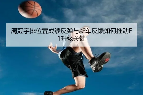 周冠宇排位赛成绩反弹与新车反馈如何推动F1升级关键